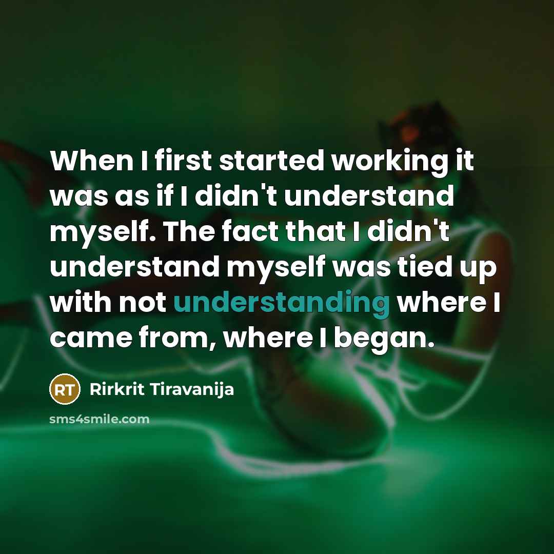 “When I first started working it was as if I didn't understand myself. The fact that I didn't understand myself was tied up with not understanding where I came from, where I began.” quote by Rirkrit Tiravanija