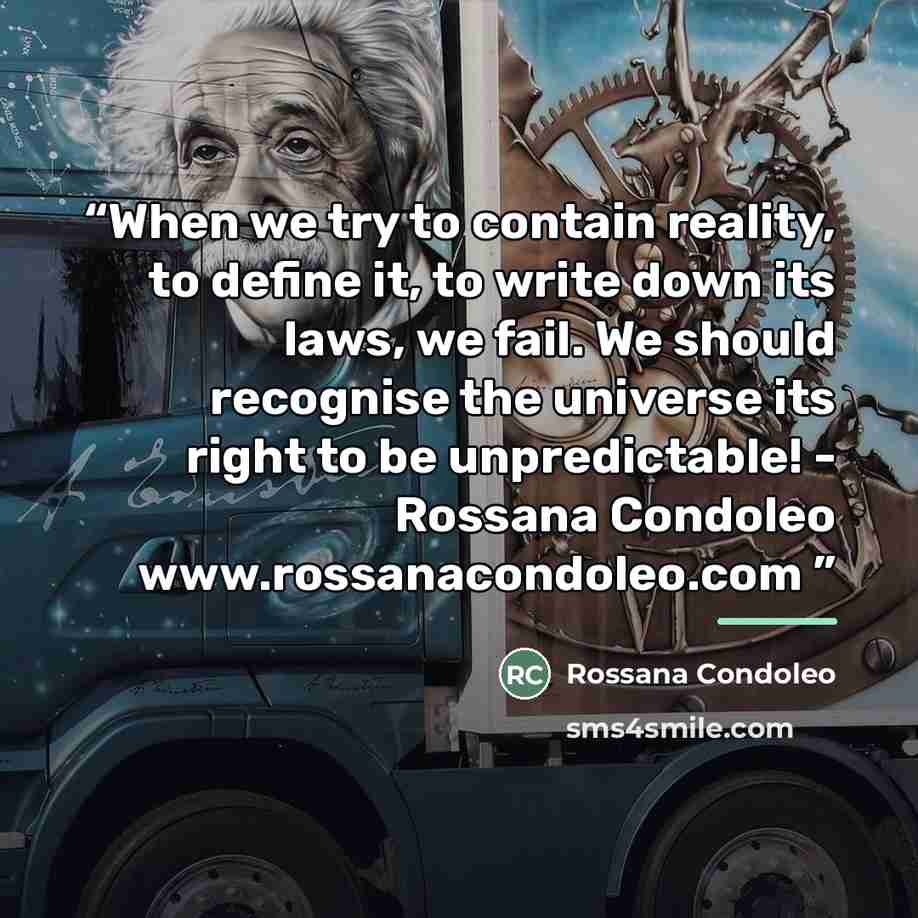 “When we try to contain reality, to define it, to write down its laws, we fail. We should recognise the universe its right to be unpredictable! - Rossana Condoleo www.rossanacondoleo.com” quote by Rossana Condoleo