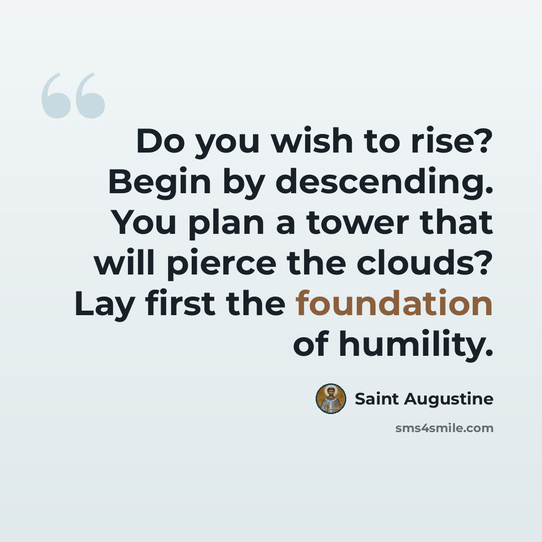 “Do you wish to rise? Begin by descending. You plan a tower that will pierce the clouds? Lay first the foundation of humility.” quote by Saint Augustine