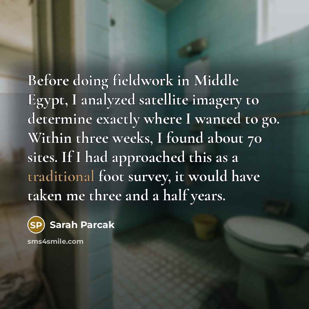 “Before doing fieldwork in Middle Egypt, I analyzed satellite imagery to determine exactly where I wanted to go. Within three weeks, I found about 70 sites. If I had approached this as a traditional foot survey, it would have taken me three and a half years.” quote by Sarah Parcak