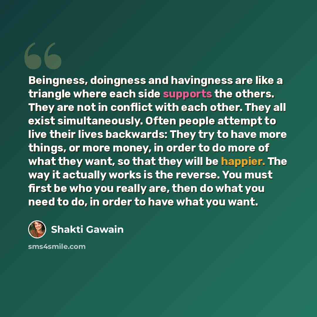 “Beingness, doingness and havingness are like a triangle where each side supports the others. They are not in conflict with each other. They all exist simultaneously. Often people attempt to live their lives backwards: They try to have more things, or more money, in order to do more of what they…” quote by Shakti Gawain
