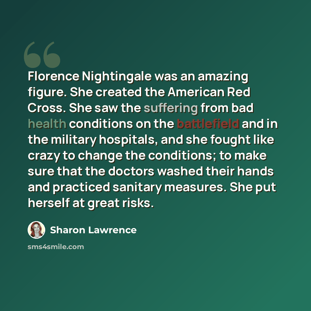 “Florence Nightingale was an amazing figure. She created the American Red Cross. She saw the suffering from bad health conditions on the battlefield and in the military hospitals, and she fought like crazy to change the conditions; to make sure that the doctors washed their hands and practiced…” quote by Sharon Lawrence