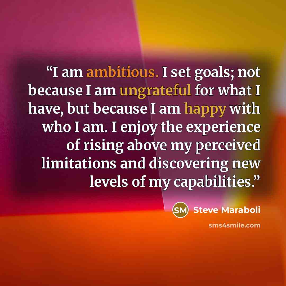 “I am ambitious. I set goals; not because I am ungrateful for what I have, but because I am happy with who I am. I enjoy the experience of rising above my perceived limitations and discovering new levels of my capabilities.” quote by Steve Maraboli