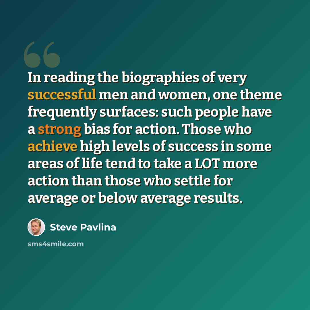 “In reading the biographies of very successful men and women, one theme frequently surfaces: such people have a strong bias for action. Those who achieve high levels of success in some areas of life tend to take a LOT more action than those who settle for average or below average results.” quote by Steve Pavlina