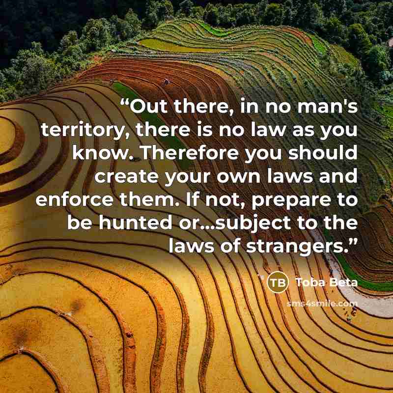 “Out there, in no man's territory, there is no law as you know. Therefore you should create your own laws and enforce them. If not, prepare to be hunted or...subject to the laws of strangers.” quote by Toba Beta
