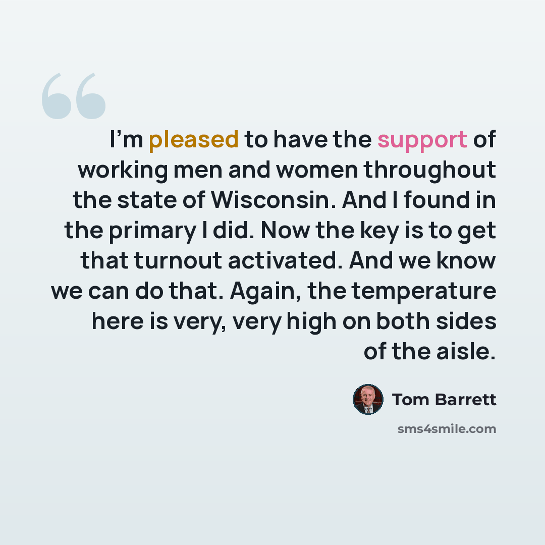 “I'm pleased to have the support of working men and women throughout the state of Wisconsin. And I found in the primary I did. Now the key is to get that turnout activated. And we know we can do that. Again, the temperature here is very, very high on both sides of the aisle.” quote by Tom Barrett