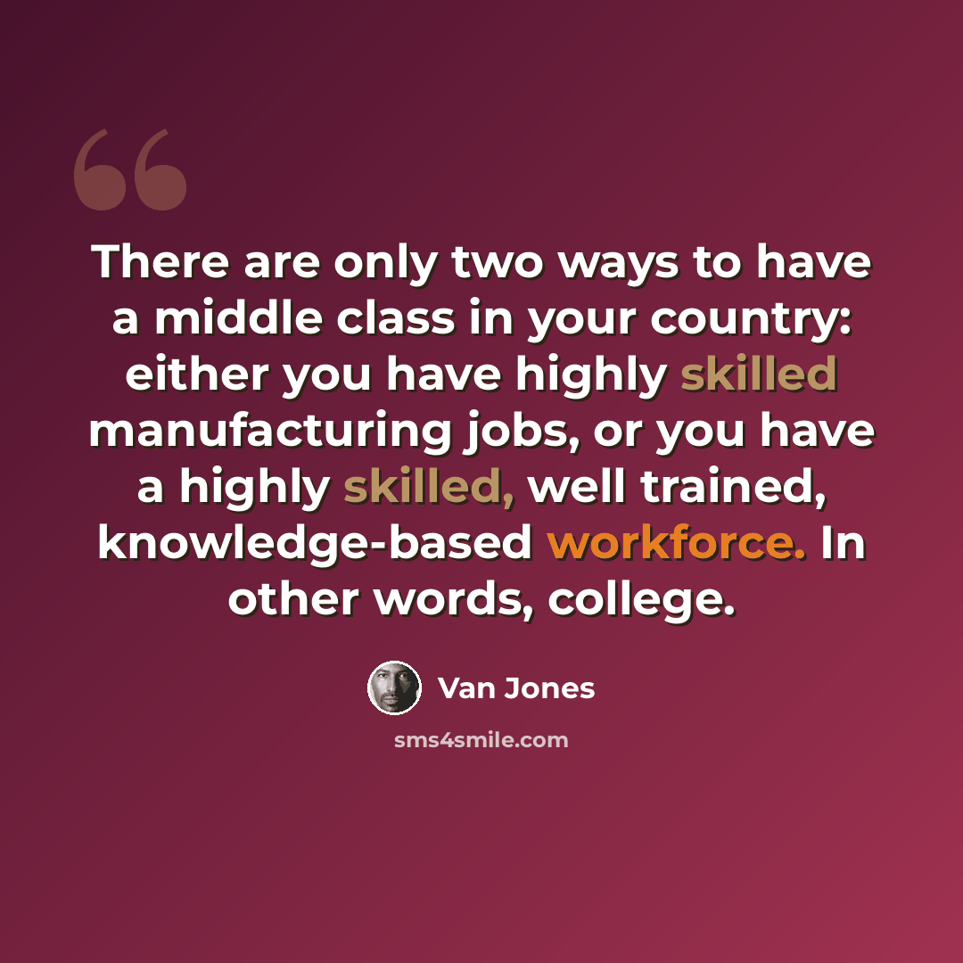 “There are only two ways to have a middle class in your country: either you have highly skilled manufacturing jobs, or you have a highly skilled, well trained, knowledge-based workforce. In other words, college.” quote by Van Jones