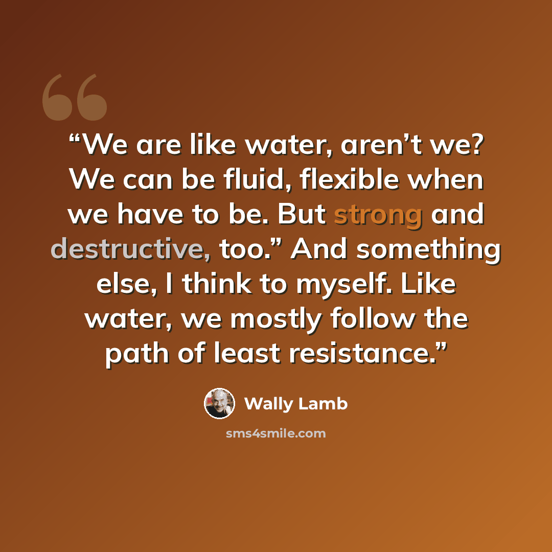 “We are like water, aren’t we? We can be fluid, flexible when we have to be. But strong and destructive, too.” And something else, I think to myself. Like water, we mostly follow the path of least resistance.” quote by Wally Lamb