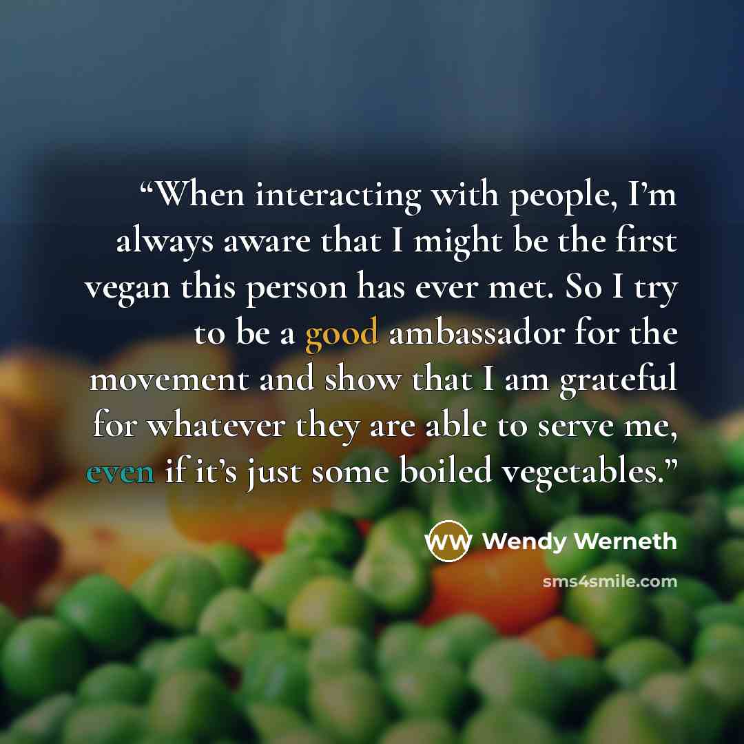 “When interacting with people, I’m always aware that I might be the first vegan this person has ever met. So I try to be a good ambassador for the movement and show that I am grateful for whatever they are able to serve me, even if it’s just some boiled vegetables.” quote by Wendy Werneth