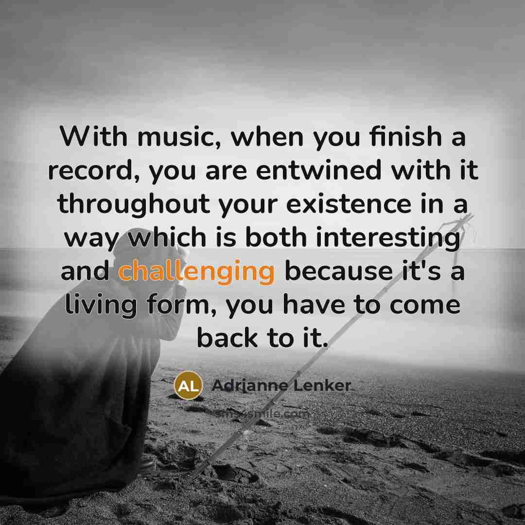 “With music, when you finish a record, you are entwined with it throughout your existence in a way which is both interesting and challenging because it's a living form, you have to come back to it.” quote by Adrianne Lenker
