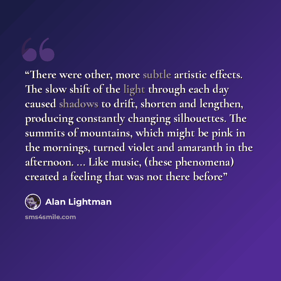 “There were other, more subtle artistic effects. The slow shift of the light through each day caused shadows to drift, shorten and lengthen, producing constantly changing silhouettes. The summits of mountains, which might be pink in the mornings, turned violet and amaranth in the afternoon…” quote by Alan Lightman