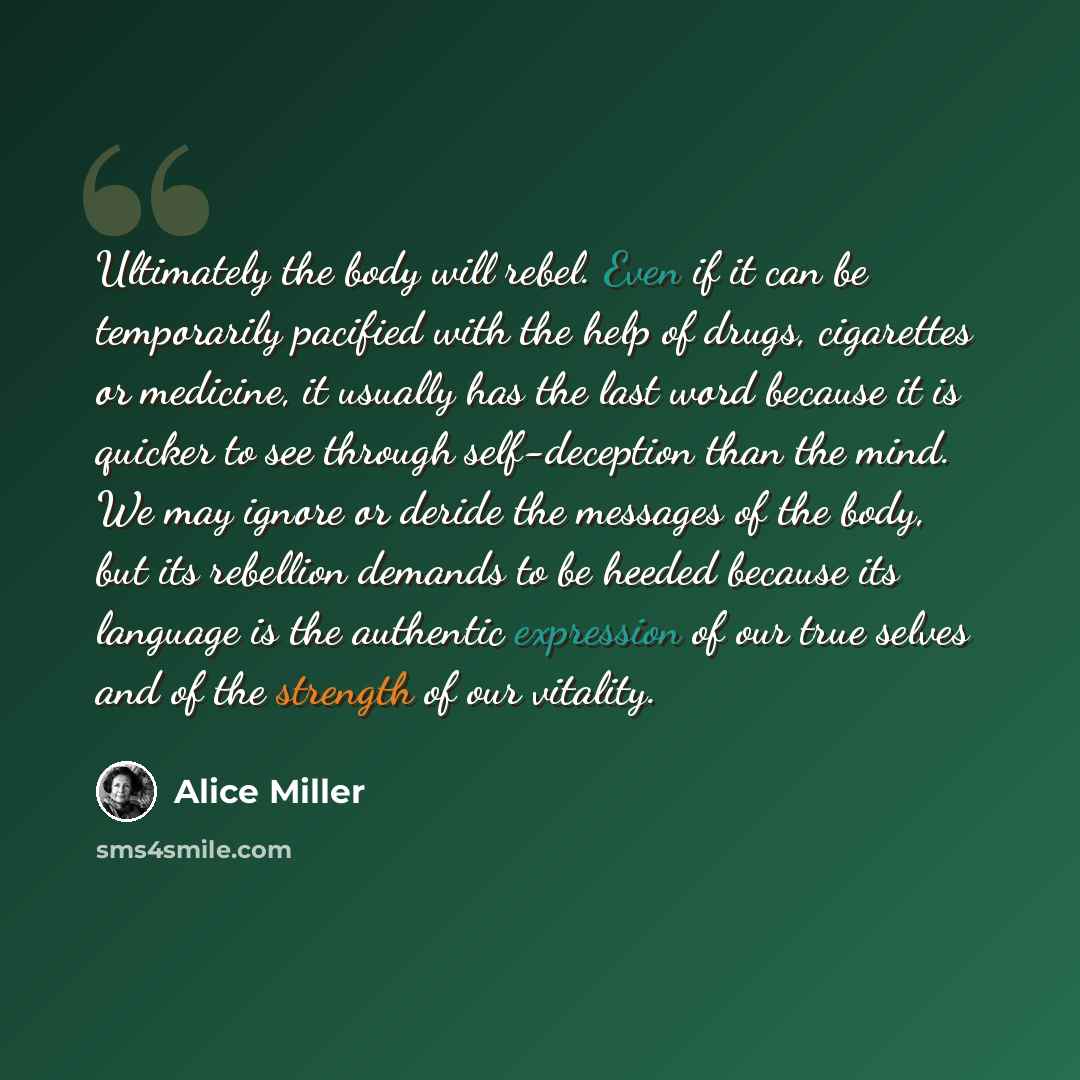 “Ultimately the body will rebel. Even if it can be temporarily pacified with the help of drugs, cigarettes or medicine, it usually has the last word because it is quicker to see through self-deception than the mind. We may ignore or deride the messages of the body, but its rebellion demands to be…” quote by Alice Miller