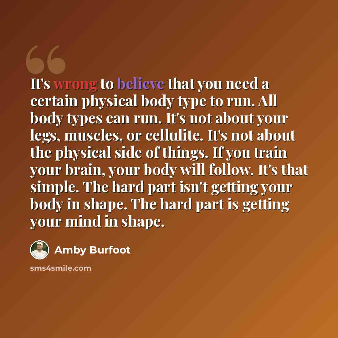 “It's wrong to believe that you need a certain physical body type to run. All body types can run. It's not about your legs, muscles, or cellulite. It's not about the physical side of things. If you train your brain, your body will follow. It's that simple. The hard part isn't getting your body in…” quote by Amby Burfoot
