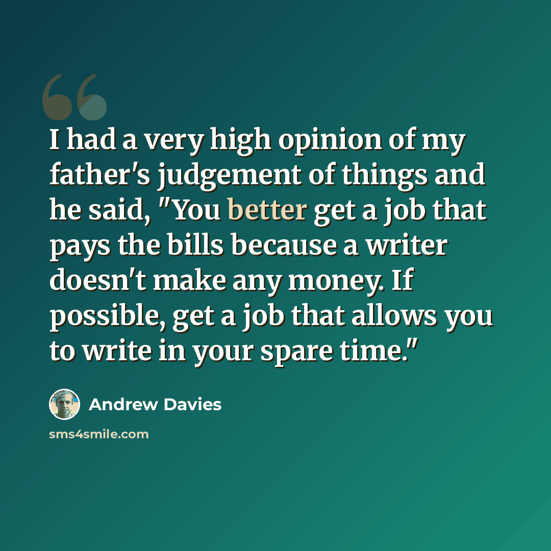“I had a very high opinion of my father's judgement of things and he said, "You better get a job that pays the bills because a writer doesn't make any money. If possible, get a job that allows you to write in your spare time."” quote by Andrew Davies