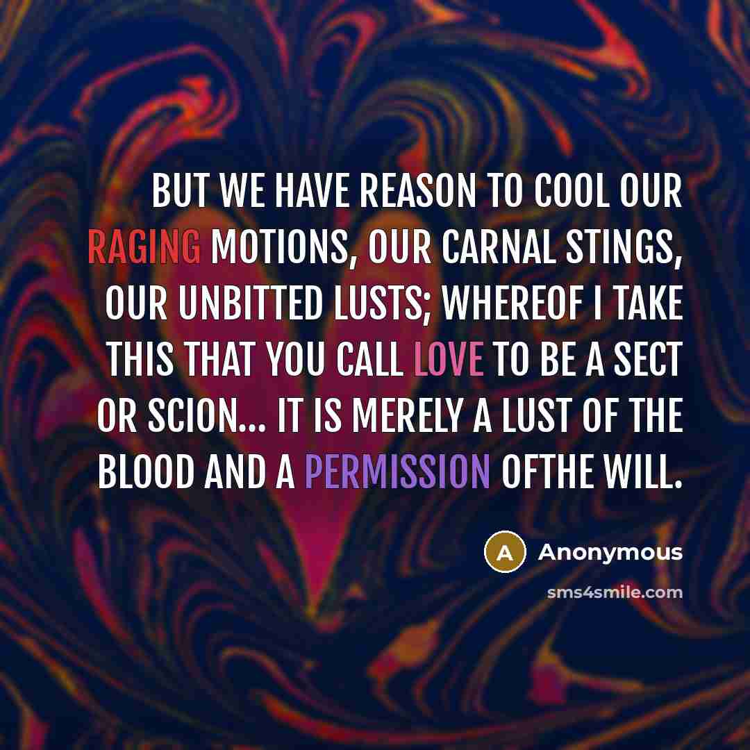 “But we have reason to cool our raging motions, our carnal stings, our unbitted lusts; whereof I take this that you call love to be a sect or scion… It is merely a lust of the blood and a permission ofthe will.” quote by Anonymous