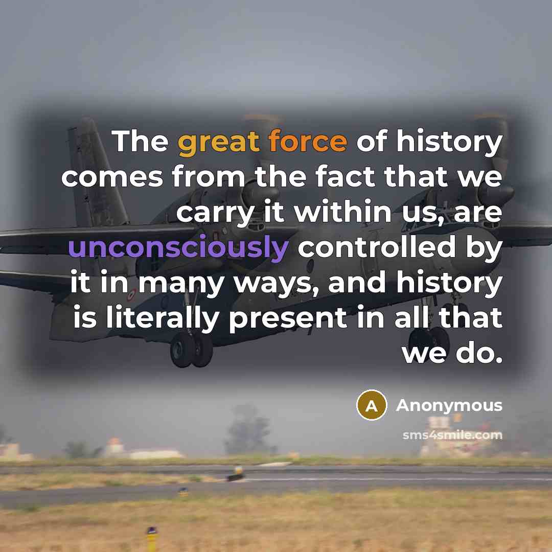 “The great force of history comes from the fact that we carry it within us, are unconsciously controlled by it in many ways, and history is literally present in all that we do.” quote by Anonymous