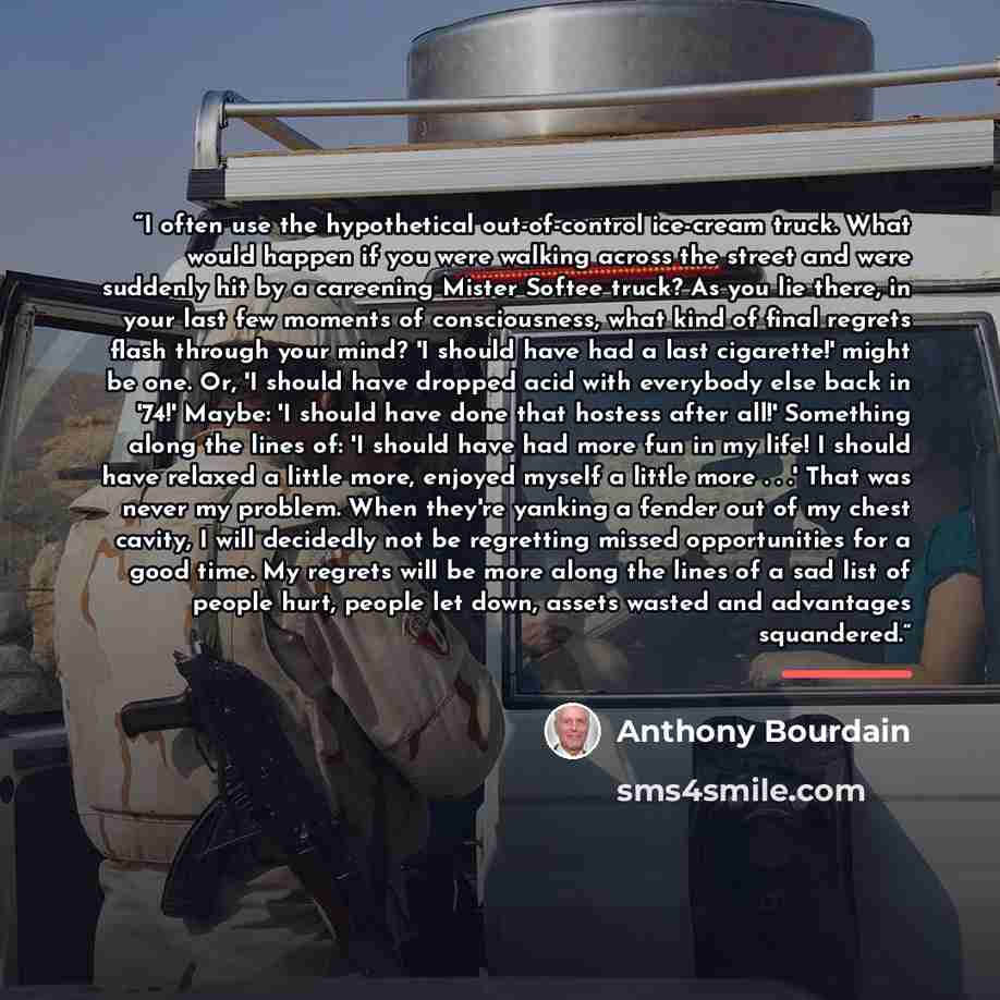 “I often use the hypothetical out-of-control ice-cream truck. What would happen if you were walking across the street and were suddenly hit by a careening Mister Softee truck? As you lie there, in your last few moments of consciousness, what kind of final regrets flash through your mind? 'I should…” quote by Anthony Bourdain