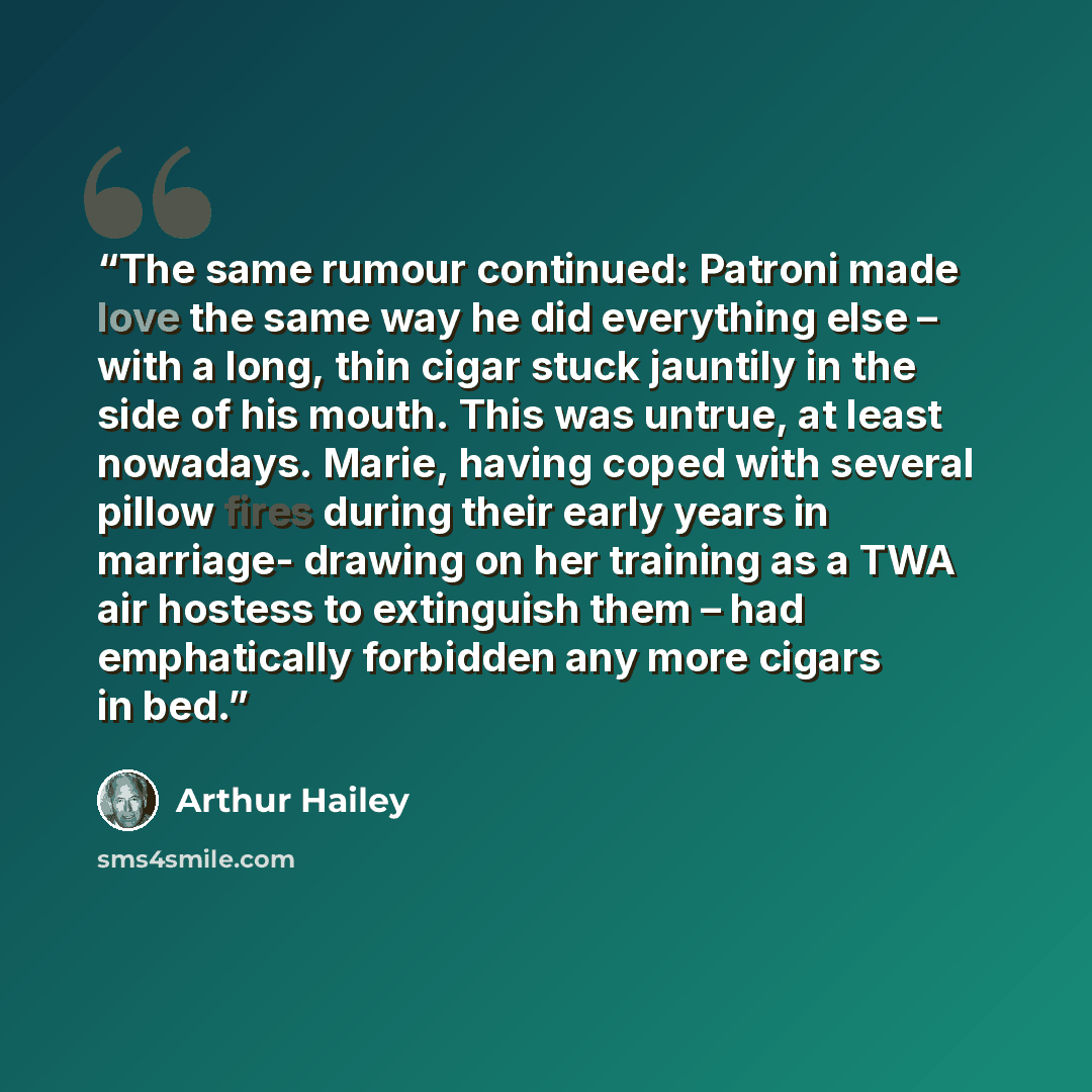 “The same rumour continued: Patroni made love the same way he did everything else – with a long, thin cigar stuck jauntily in the side of his mouth. This was untrue, at least nowadays. Marie, having coped with several pillow fires during their early years in marriage- drawing on her training as a…” quote by Arthur Hailey