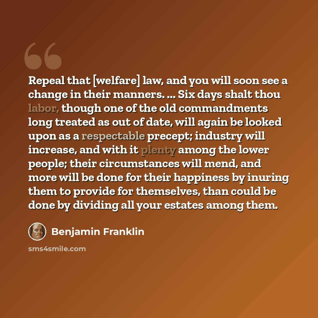 “Repeal that [welfare] law, and you will soon see a change in their manners. ... Six days shalt thou labor, though one of the old commandments long treated as out of date, will again be looked upon as a respectable precept; industry will increase, and with it plenty among the lower people; their…” quote by Benjamin Franklin
