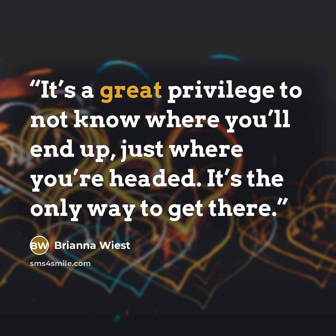 “It’s a great privilege to not know where you’ll end up, just where you’re headed. It’s the only way to get there.” quote by Brianna Wiest