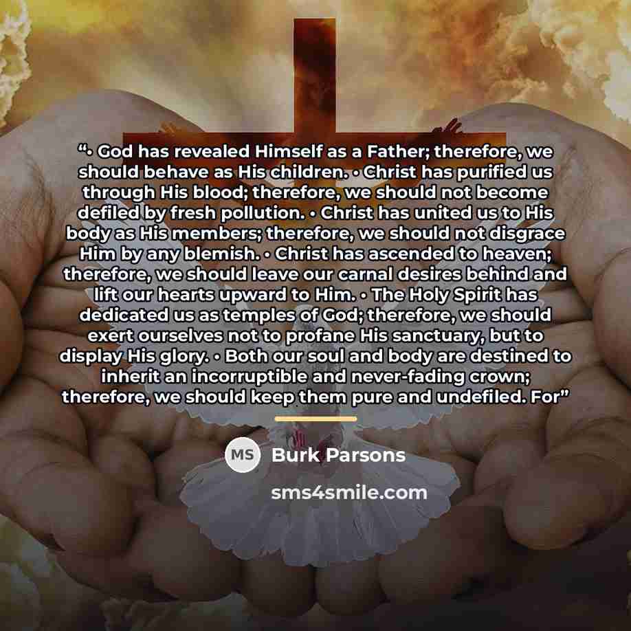 “• God has revealed Himself as a Father; therefore, we should behave as His children. • Christ has purified us through His blood; therefore, we should not become defiled by fresh pollution. • Christ has united us to His body as His members; therefore, we should not disgrace Him by any blemish. •…” quote by Burk Parsons