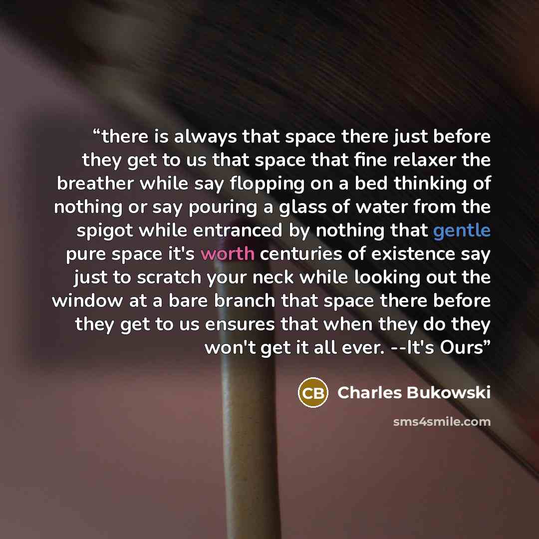 “there is always that space there just before they get to us that space that fine relaxer the breather while say flopping on a bed thinking of nothing or say pouring a glass of water from the spigot while entranced by nothing that gentle pure space it's worth centuries of existence say just to…” quote by Charles Bukowski