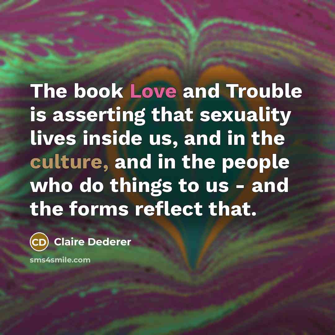 “The book Love and Trouble is asserting that sexuality lives inside us, and in the culture, and in the people who do things to us - and the forms reflect that.” quote by Claire Dederer
