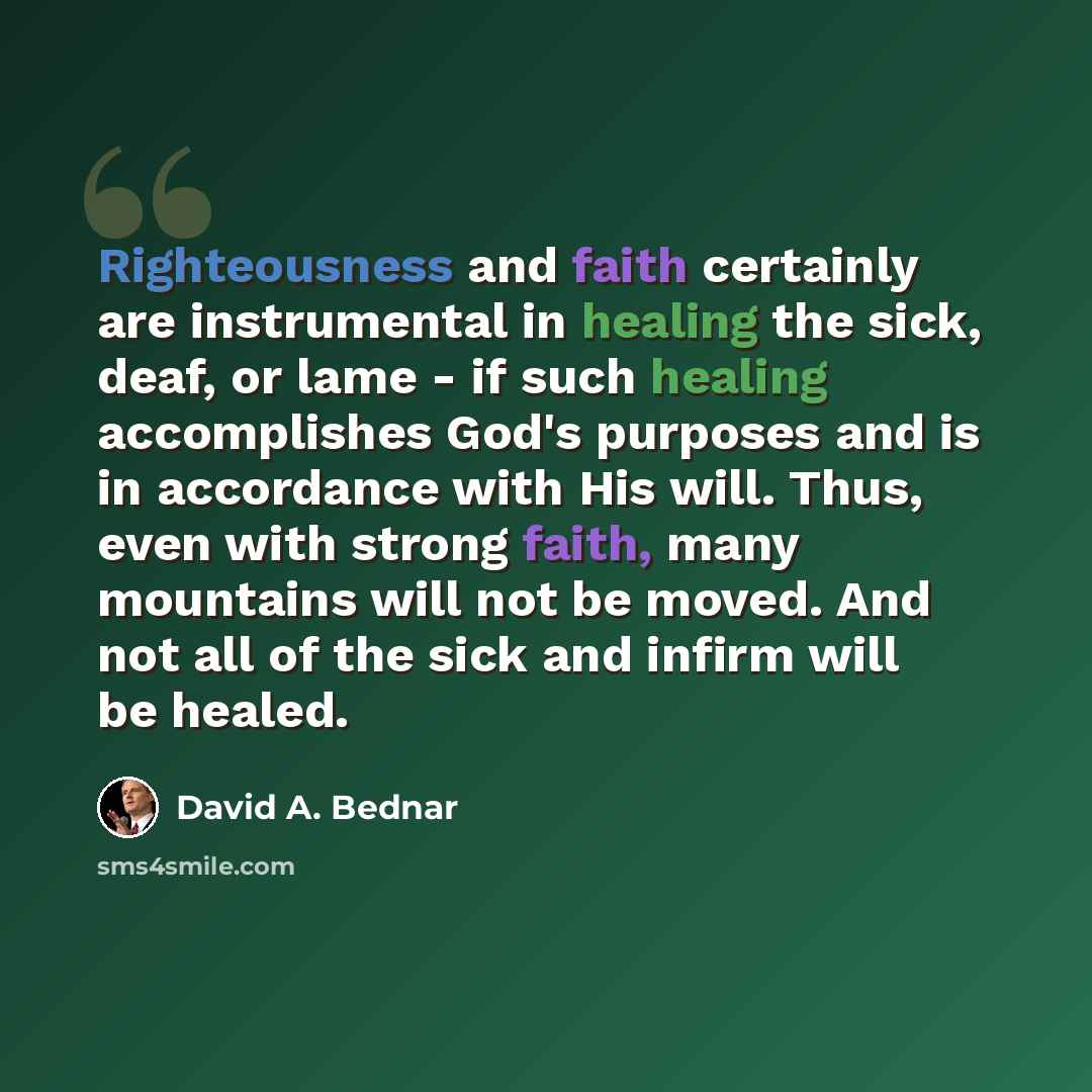 “Righteousness and faith certainly are instrumental in healing the sick, deaf, or lame - if such healing accomplishes God's purposes and is in accordance with His will. Thus, even with strong faith, many mountains will not be moved. And not all of the sick and infirm will be healed.” quote by David A. Bednar