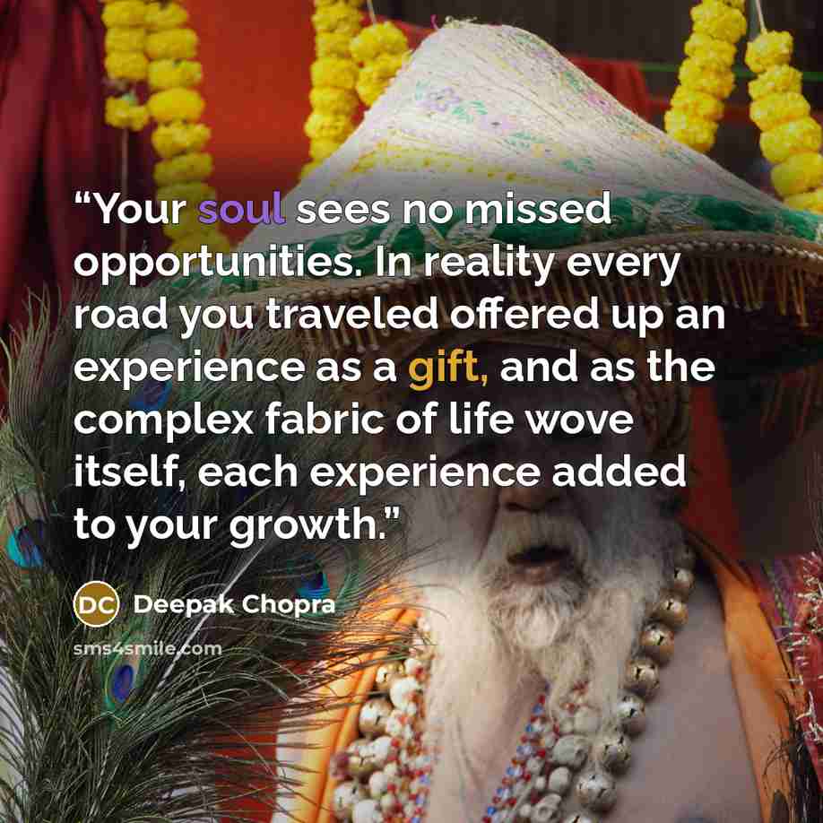 “Your soul sees no missed opportunities. In reality every road you traveled offered up an experience as a gift, and as the complex fabric of life wove itself, each experience added to your growth.” quote by Deepak Chopra