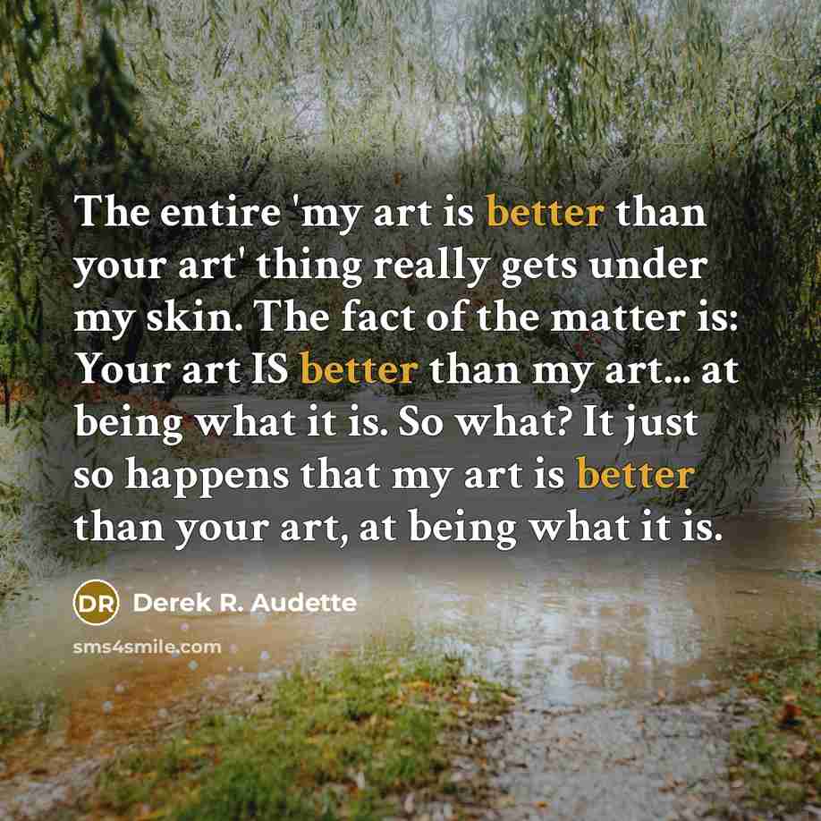 “The entire 'my art is better than your art' thing really gets under my skin. The fact of the matter is: Your art IS better than my art... at being what it is. So what? It just so happens that my art is better than your art, at being what it is.” quote by Derek R. Audette