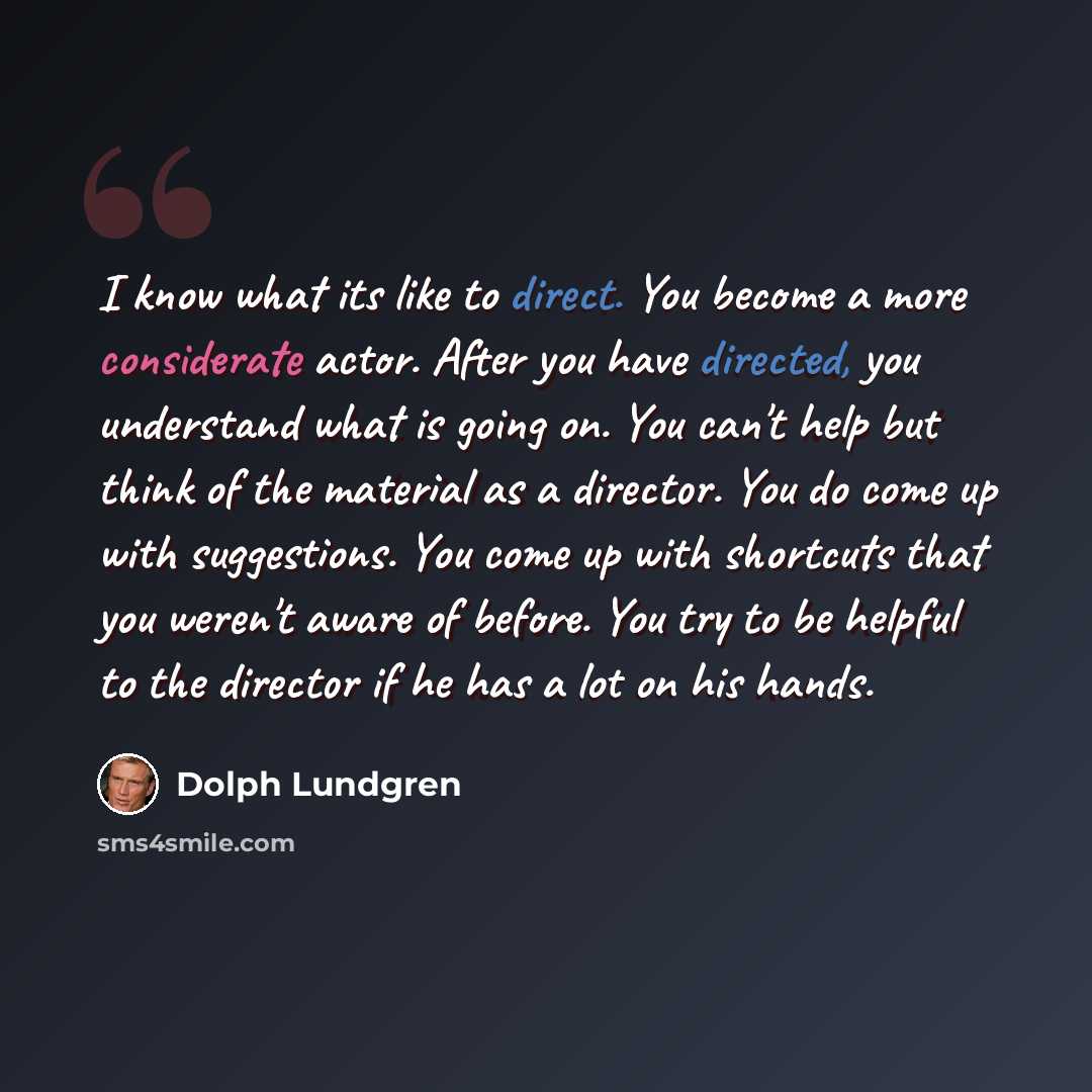 “I know what its like to direct. You become a more considerate actor. After you have directed, you understand what is going on. You can't help but think of the material as a director. You do come up with suggestions. You come up with shortcuts that you weren't aware of before. You try to be helpful…” quote by Dolph Lundgren