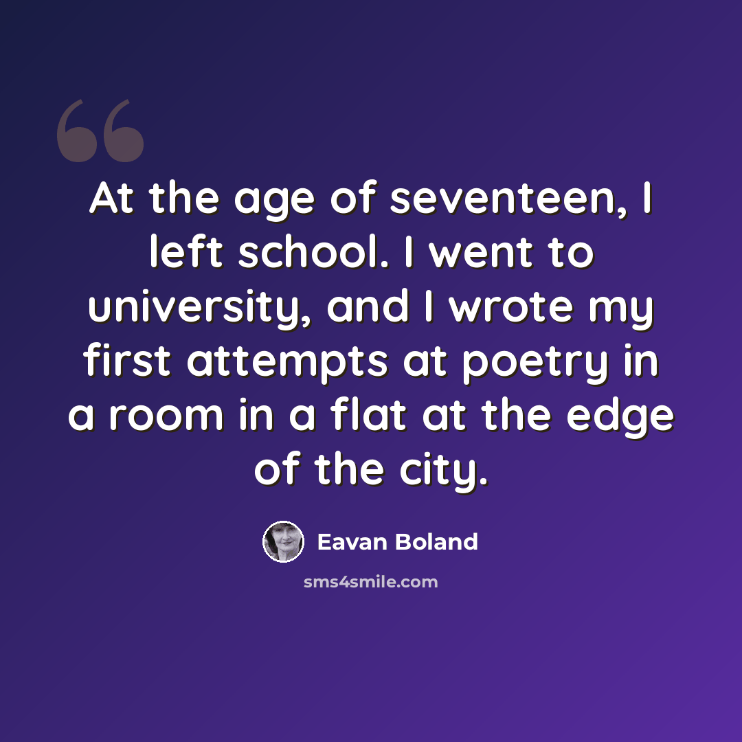“At the age of seventeen, I left school. I went to university, and I wrote my first attempts at poetry in a room in a flat at the edge of the city.” quote by Eavan Boland