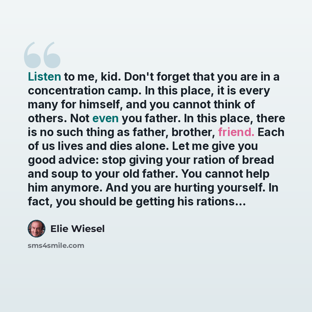 “Listen to me, kid. Don't forget that you are in a concentration camp. In this place, it is every many for himself, and you cannot think of others. Not even you father. In this place, there is no such thing as father, brother, friend. Each of us lives and dies alone. Let me give you good advice…” quote by Elie Wiesel