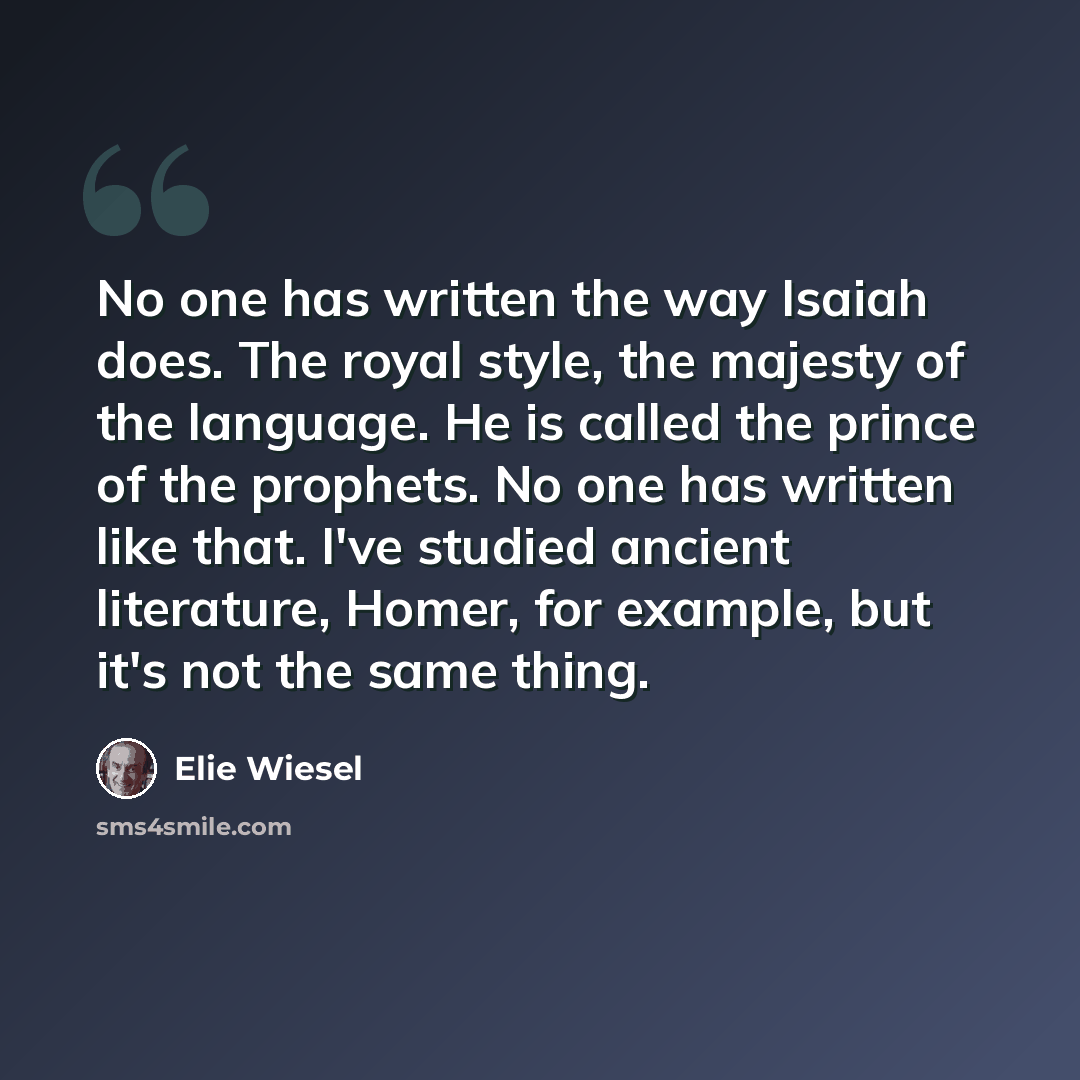 “No one has written the way Isaiah does. The royal style, the majesty of the language. He is called the prince of the prophets. No one has written like that. I've studied ancient literature, Homer, for example, but it's not the same thing.” quote by Elie Wiesel