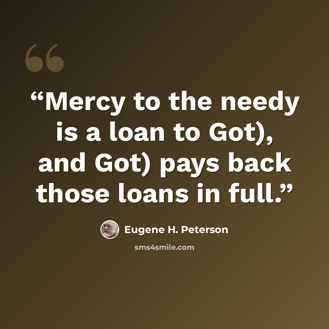 “Mercy to the needy is a loan to Got), and Got) pays back those loans in full.” quote by Eugene H. Peterson