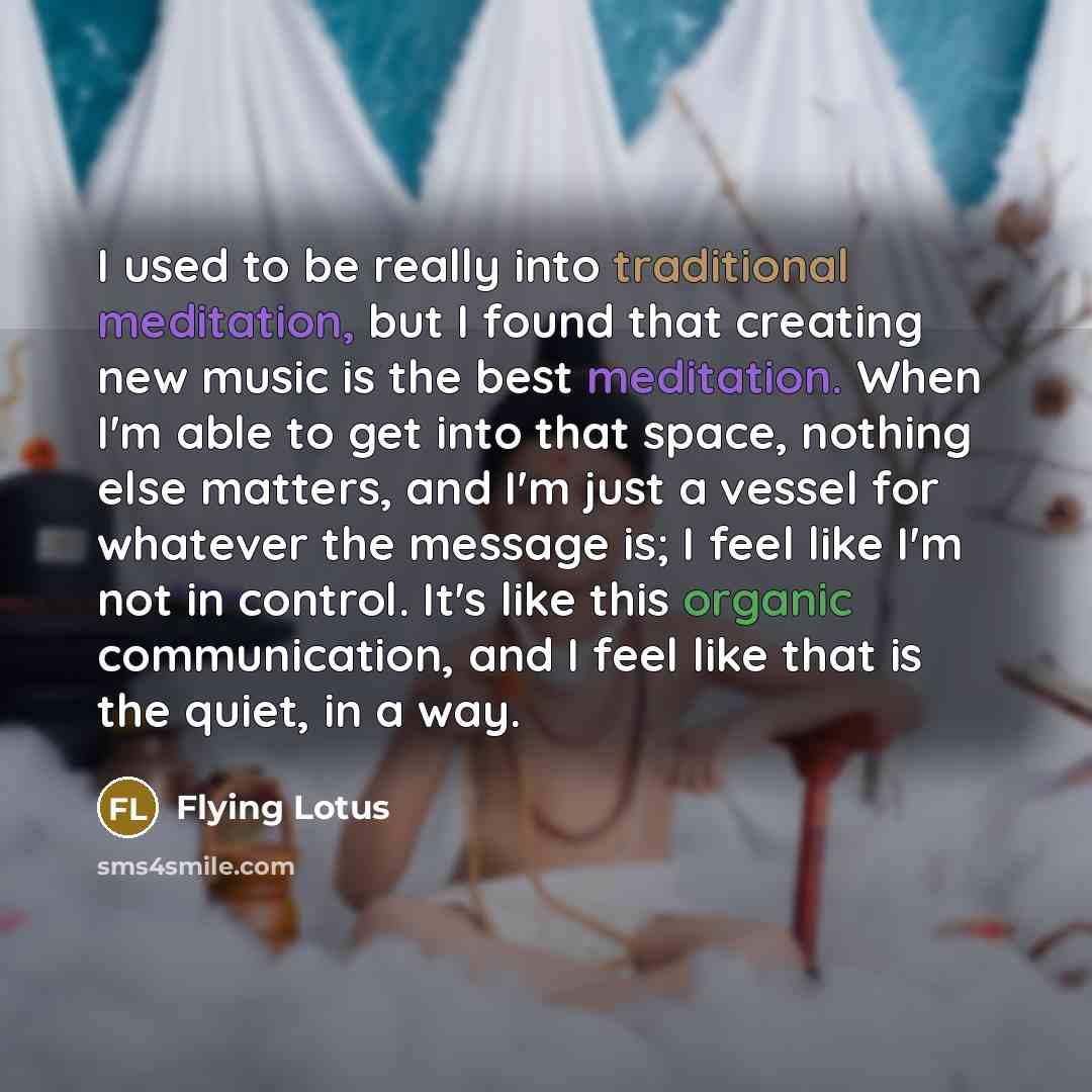 “I used to be really into traditional meditation, but I found that creating new music is the best meditation. When I'm able to get into that space, nothing else matters, and I'm just a vessel for whatever the message is; I feel like I'm not in control. It's like this organic communication, and I…” quote by Flying Lotus