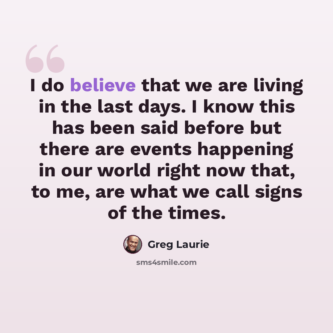 “I do believe that we are living in the last days. I know this has been said before but there are events happening in our world right now that, to me, are what we call signs of the times.” quote by Greg Laurie