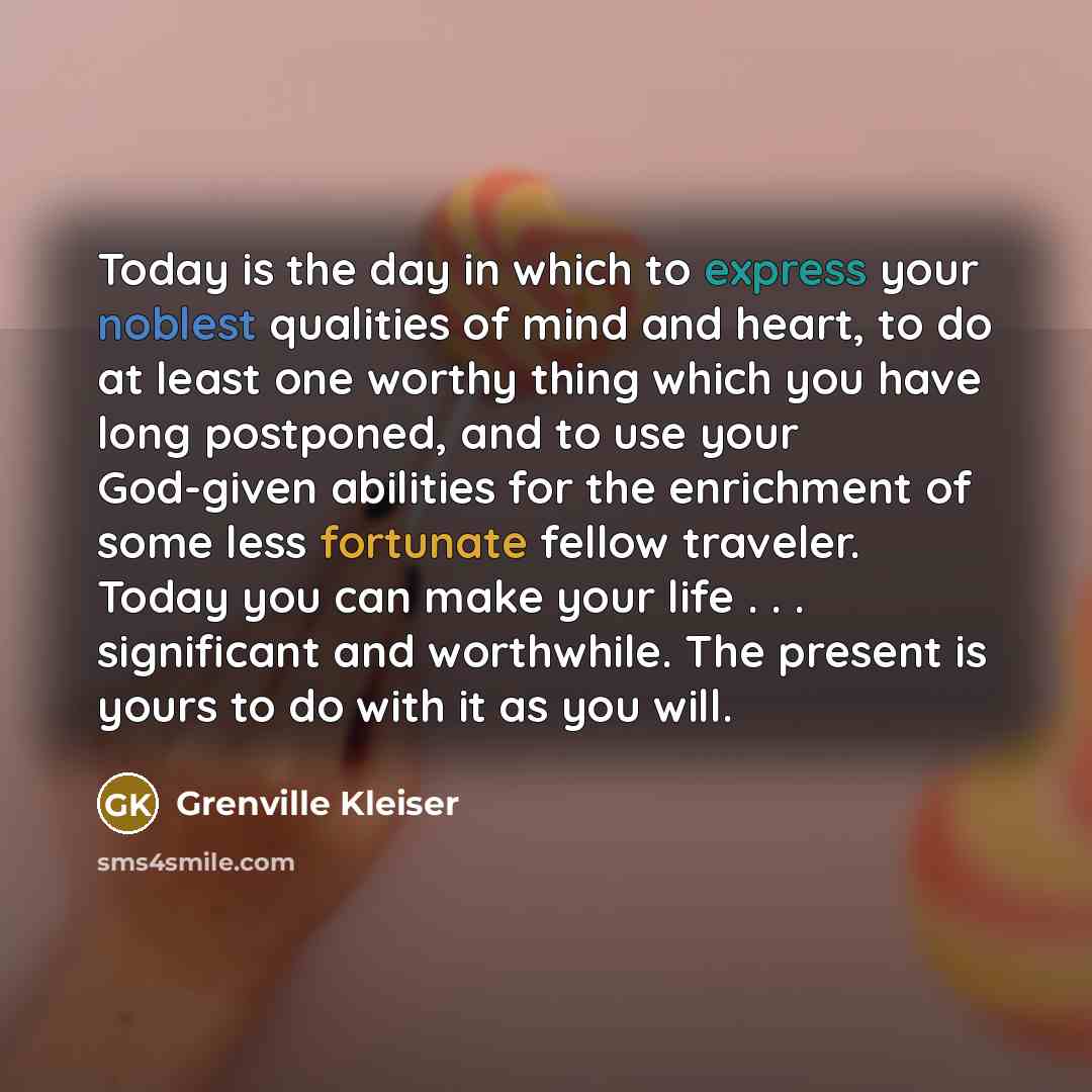 “Today is the day in which to express your noblest qualities of mind and heart, to do at least one worthy thing which you have long postponed, and to use your God-given abilities for the enrichment of some less fortunate fellow traveler. Today you can make your life . . . significant and…” quote by Grenville Kleiser