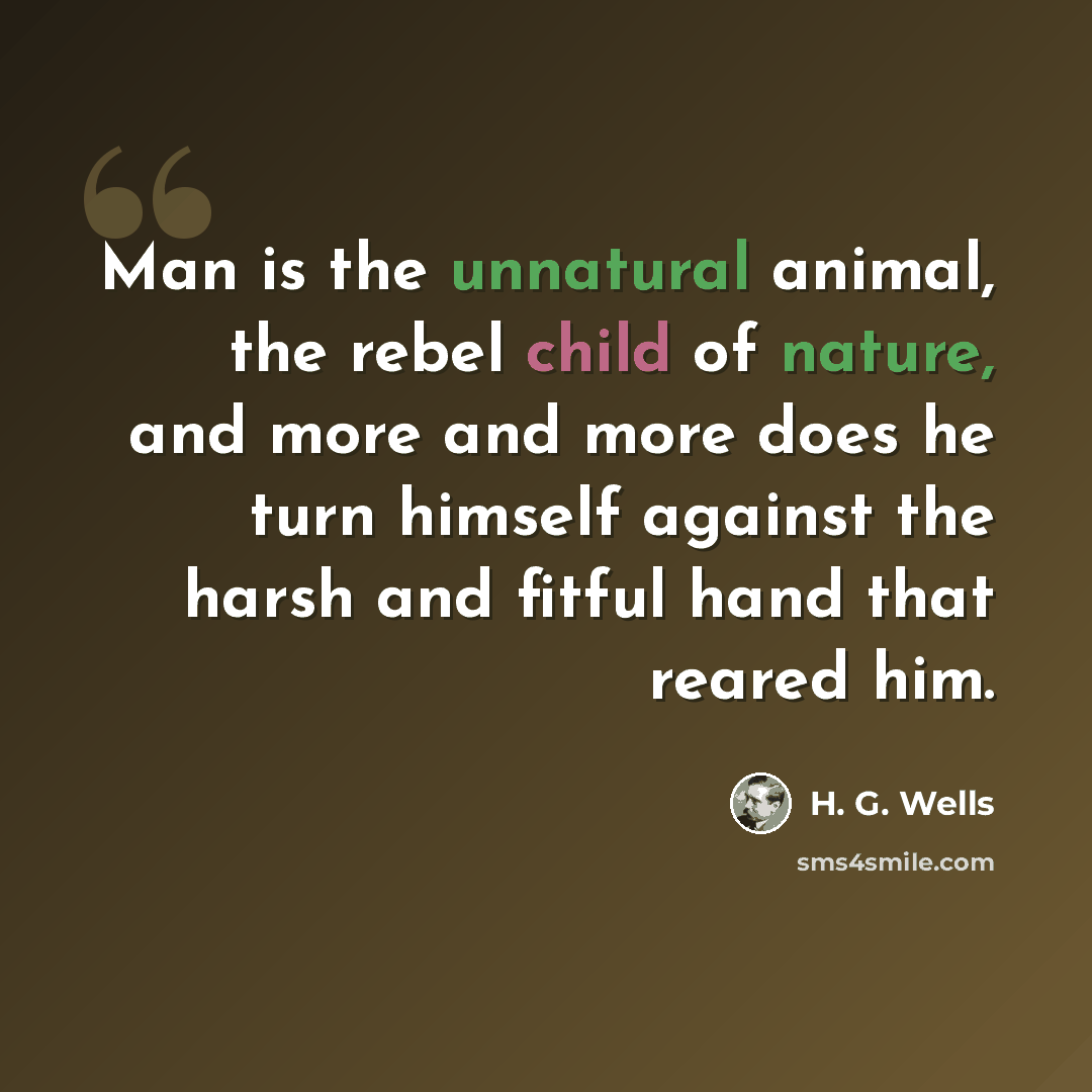 “Man is the unnatural animal, the rebel child of nature, and more and more does he turn himself against the harsh and fitful hand that reared him.” quote by H. G. Wells