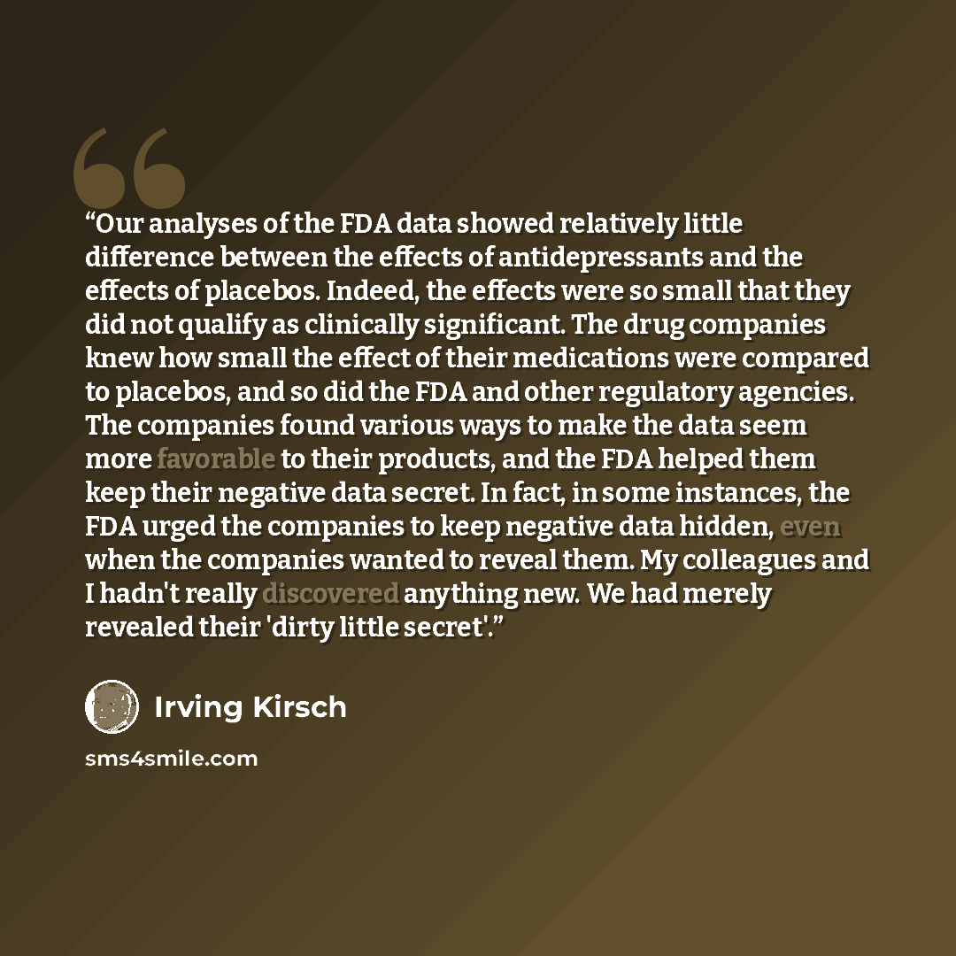 “Our analyses of the FDA data showed relatively little difference between the effects of antidepressants and the effects of placebos. Indeed, the effects were so small that they did not qualify as clinically significant. The drug companies knew how small the effect of their medications were…” quote by Irving Kirsch