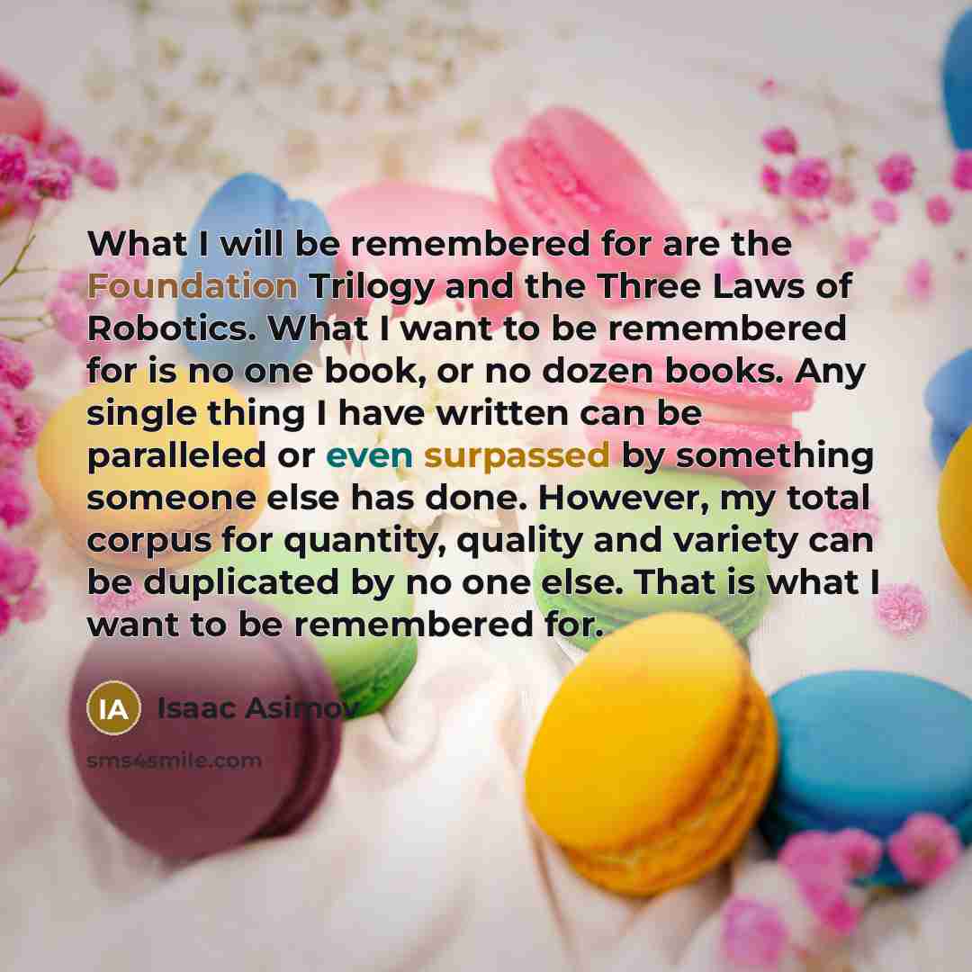 “What I will be remembered for are the Foundation Trilogy and the Three Laws of Robotics. What I want to be remembered for is no one book, or no dozen books. Any single thing I have written can be paralleled or even surpassed by something someone else has done. However, my total corpus for…” quote by Isaac Asimov