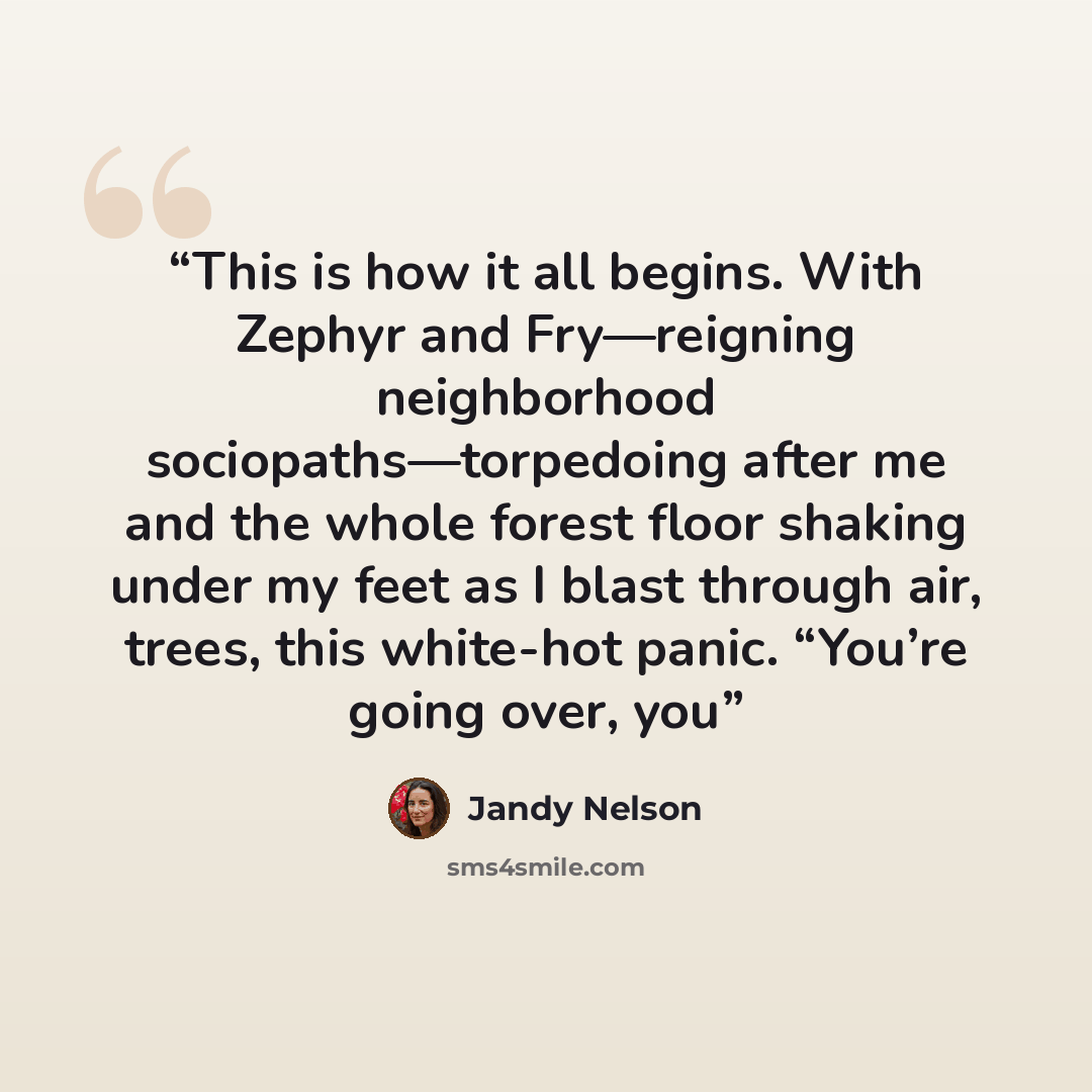 “This is how it all begins. With Zephyr and Fry—reigning neighborhood sociopaths—torpedoing after me and the whole forest floor shaking under my feet as I blast through air, trees, this white-hot panic. “You’re going over, you” quote by Jandy Nelson