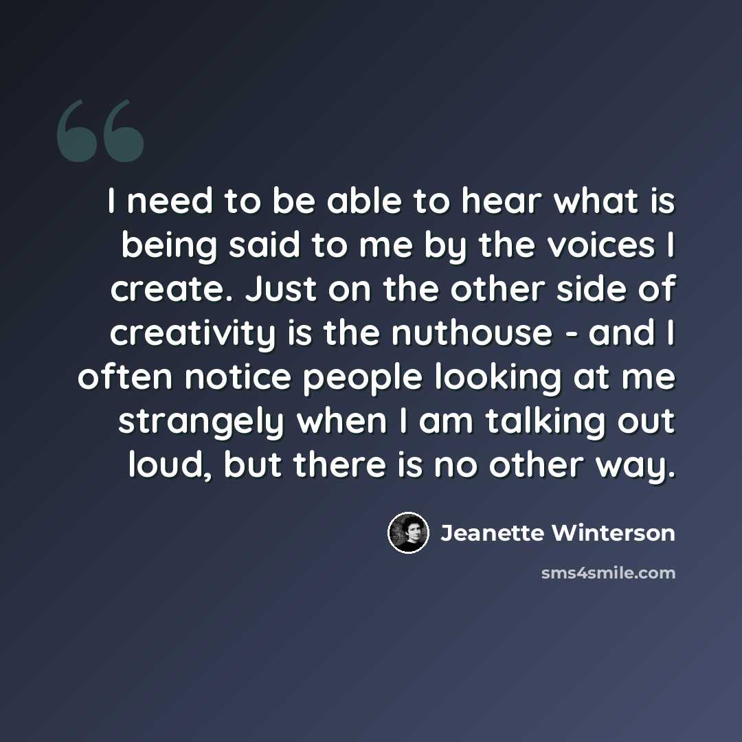 “I need to be able to hear what is being said to me by the voices I create. Just on the other side of creativity is the nuthouse - and I often notice people looking at me strangely when I am talking out loud, but there is no other way.” quote by Jeanette Winterson