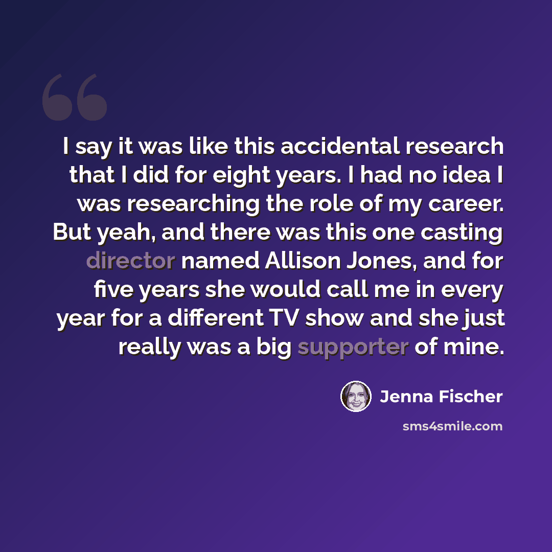 “I say it was like this accidental research that I did for eight years. I had no idea I was researching the role of my career. But yeah, and there was this one casting director named Allison Jones, and for five years she would call me in every year for a different TV show and she just really was a…” quote by Jenna Fischer