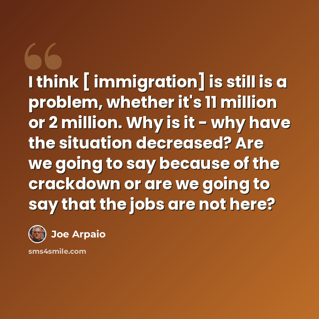 “I think [ immigration] is still is a problem, whether it's 11 million or 2 million. Why is it - why have the situation decreased? Are we going to say because of the crackdown or are we going to say that the jobs are not here?” quote by Joe Arpaio