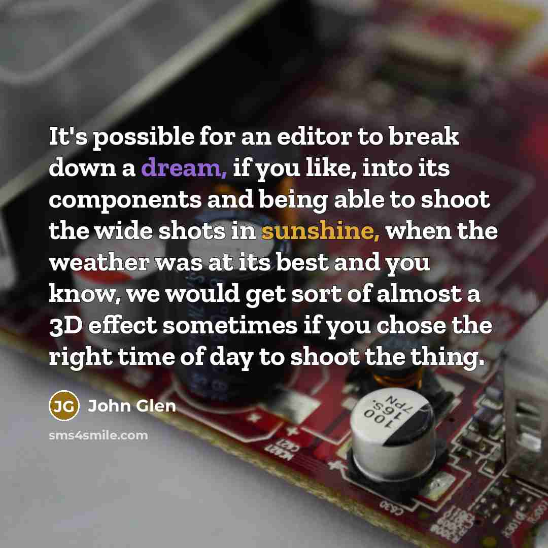 “It's possible for an editor to break down a dream, if you like, into its components and being able to shoot the wide shots in sunshine, when the weather was at its best and you know, we would get sort of almost a 3D effect sometimes if you chose the right time of day to shoot the thing.” quote by John Glen
