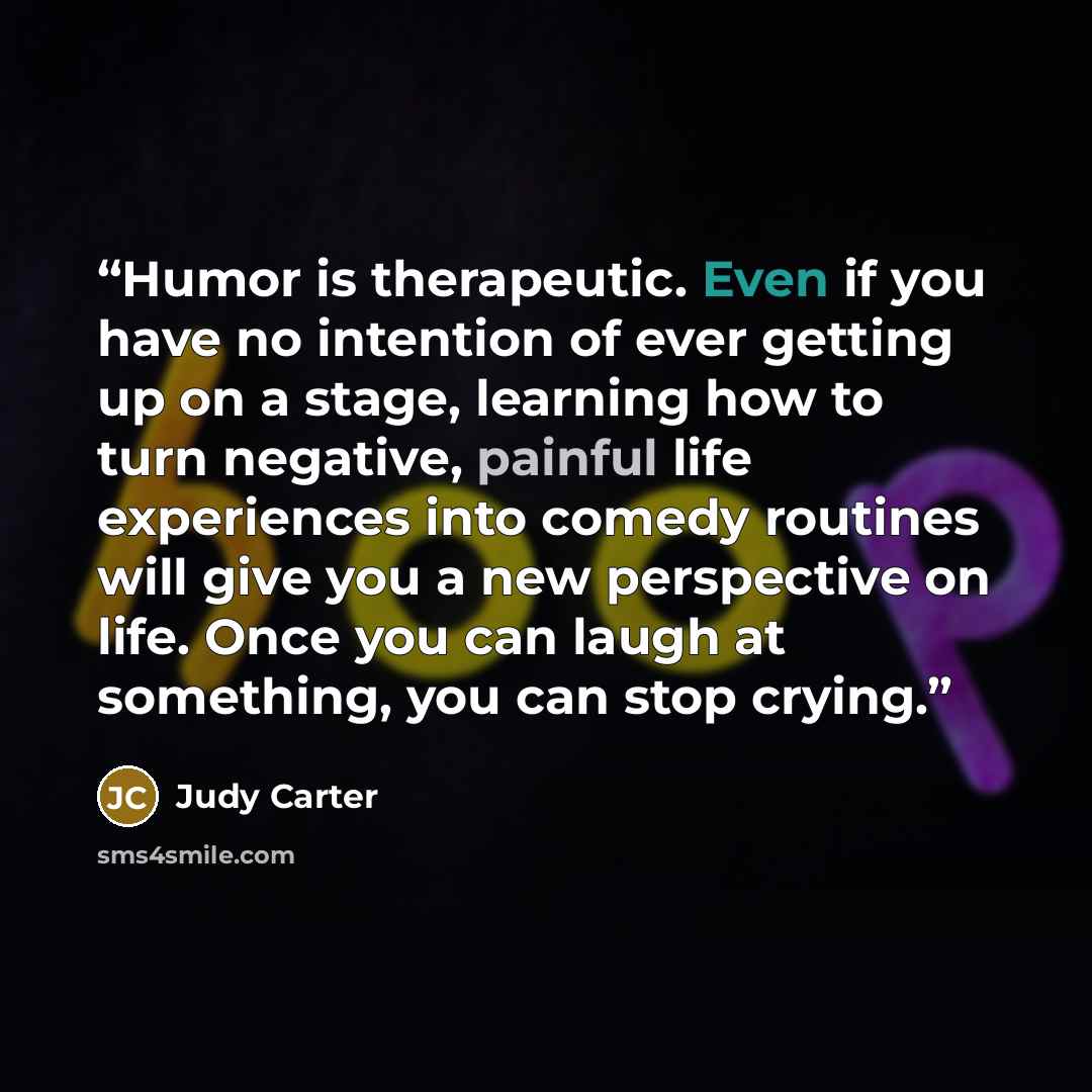 “Humor is therapeutic. Even if you have no intention of ever getting up on a stage, learning how to turn negative, painful life experiences into comedy routines will give you a new perspective on life. Once you can laugh at something, you can stop crying.” quote by Judy Carter