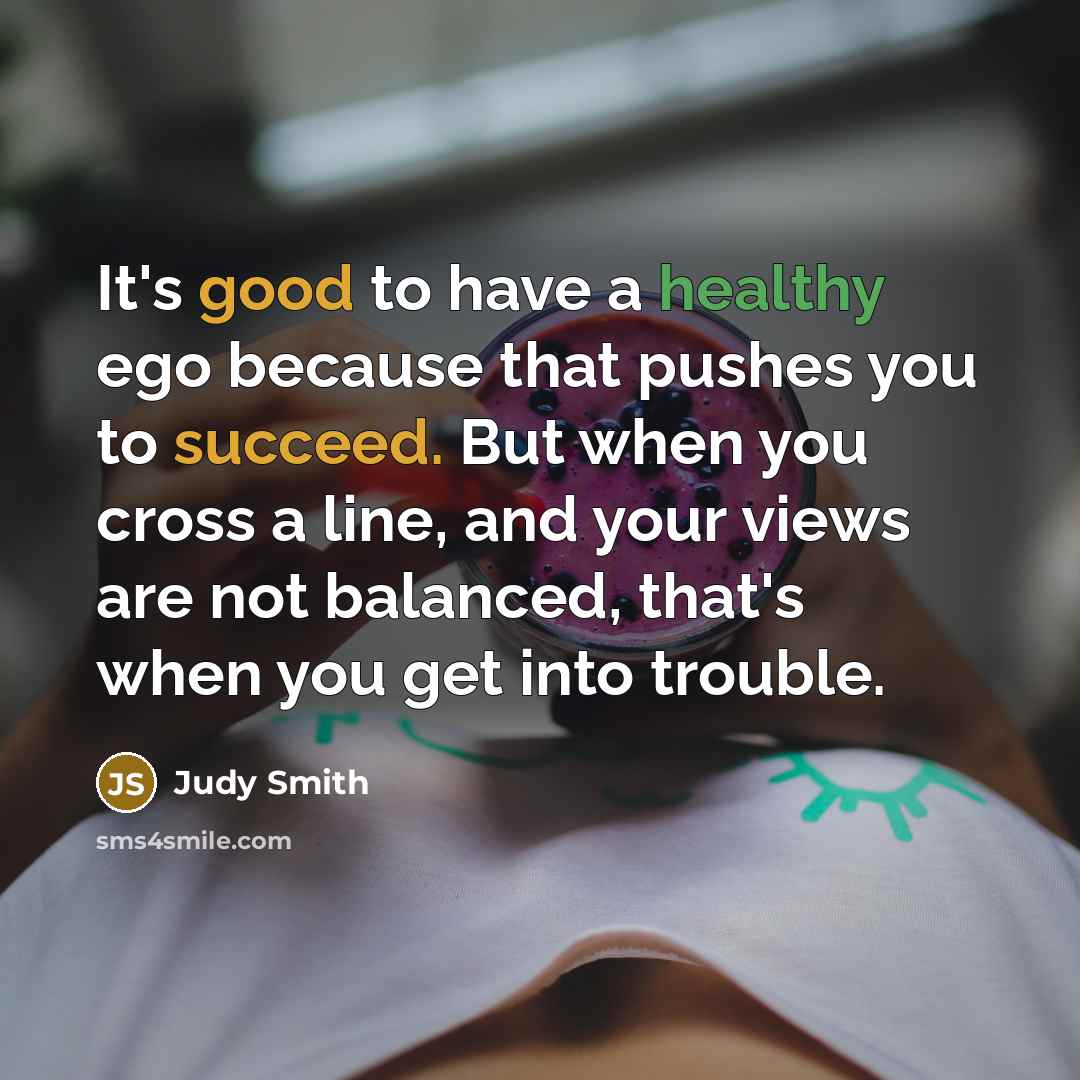 “It's good to have a healthy ego because that pushes you to succeed. But when you cross a line, and your views are not balanced, that's when you get into trouble.” quote by Judy Smith