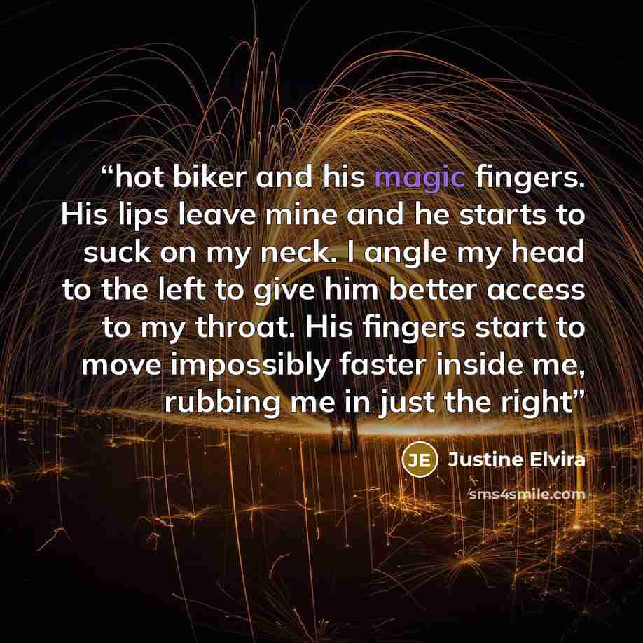“hot biker and his magic fingers. His lips leave mine and he starts to suck on my neck. I angle my head to the left to give him better access to my throat. His fingers start to move impossibly faster inside me, rubbing me in just the right” quote by Justine Elvira
