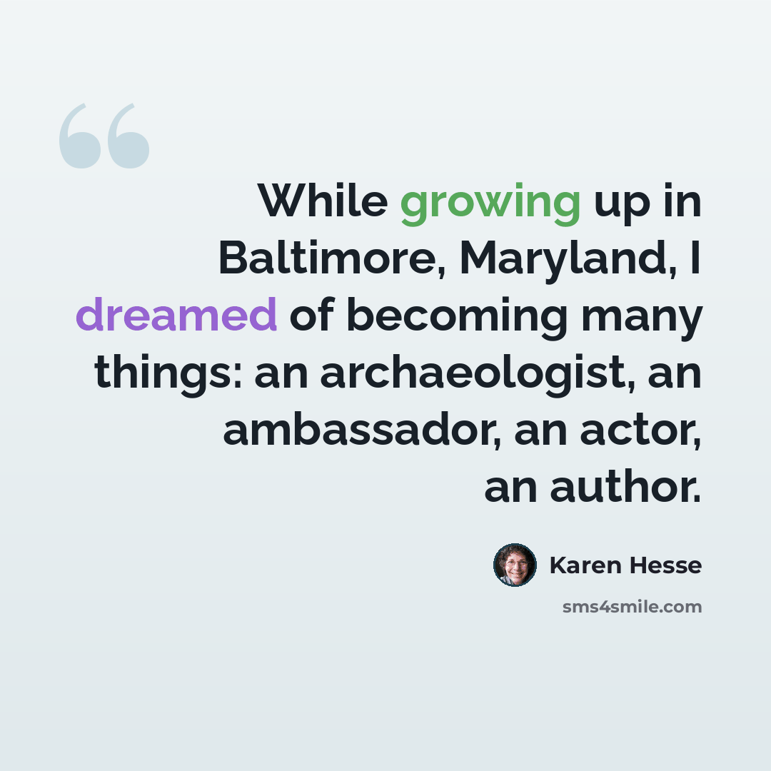 “While growing up in Baltimore, Maryland, I dreamed of becoming many things: an archaeologist, an ambassador, an actor, an author.” quote by Karen Hesse